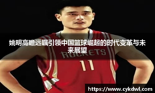 姚明高瞻远瞩引领中国篮球崛起的时代变革与未来展望