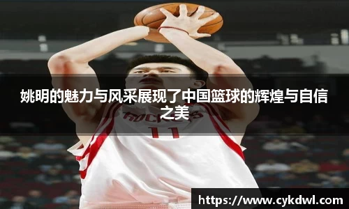姚明的魅力与风采展现了中国篮球的辉煌与自信之美